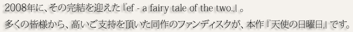 2008年に、その完結を迎えた『ef - a fairy tale of the two.』。多くの皆様から、高いご支持を頂いた同作のファンディスクが、本作『天使の日曜日』です。